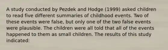 A study conducted by Pezdek and Hodge (1999) asked children to read five different summaries of childhood events. Two of these events were false, but only one of the two false events were plausible. The children were all told that all of the events happened to them as small children. The results of this study indicated: