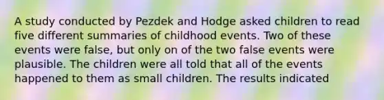 A study conducted by Pezdek and Hodge asked children to read five different summaries of childhood events. Two of these events were false, but only on of the two false events were plausible. The children were all told that all of the events happened to them as small children. The results indicated