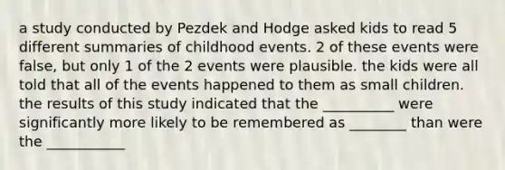 a study conducted by Pezdek and Hodge asked kids to read 5 different summaries of childhood events. 2 of these events were false, but only 1 of the 2 events were plausible. the kids were all told that all of the events happened to them as small children. the results of this study indicated that the __________ were significantly more likely to be remembered as ________ than were the ___________