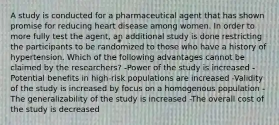 A study is conducted for a pharmaceutical agent that has shown promise for reducing heart disease among women. In order to more fully test the agent, an additional study is done restricting the participants to be randomized to those who have a history of hypertension. Which of the following advantages cannot be claimed by the researchers? -Power of the study is increased -Potential benefits in high-risk populations are increased -Validity of the study is increased by focus on a homogenous population -The generalizability of the study is increased -The overall cost of the study is decreased