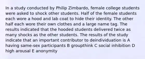 In a study conducted by Philip Zimbardo, female college students were asked to shock other students. Half of the female students each wore a hood and lab coat to hide their identity. The other half each wore their own clothes and a large name tag. The results indicated that the hooded students delivered twice as many shocks as the other students. The results of the study indicate that an important contributor to deindividuation is A having same-sex participants B groupthink C social inhibition D high arousal E anonymity