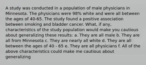 A study was conducted in a population of male physicians in Minnesota. The physicians were 98% white and were all between the ages of 40-65. The study found a positive association between smoking and bladder cancer. What, if any, characteristics of the study population would make you cautious about generalizing these results: a. They are all male b. They are all from Minnesota c. They are nearly all white d. They are all between the ages of 40 - 65 e. They are all physicians f. All of the above characteristics could make me cautious about generalizing