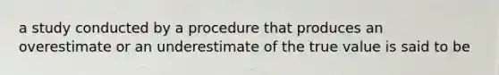 a study conducted by a procedure that produces an overestimate or an underestimate of the true value is said to be