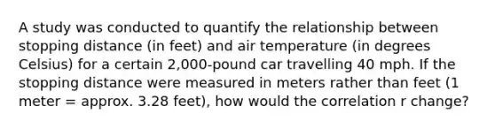 A study was conducted to quantify the relationship between stopping distance (in feet) and air temperature (in degrees Celsius) for a certain 2,000-pound car travelling 40 mph. If the stopping distance were measured in meters rather than feet (1 meter = approx. 3.28 feet), how would the correlation r change?