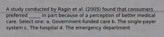 A study conducted by Ragin et al. (2005) found that consumers preferred _____ in part because of a perception of better medical care. Select one: a. Government-funded care b. The single-payer system c. The hospital d. The emergency department