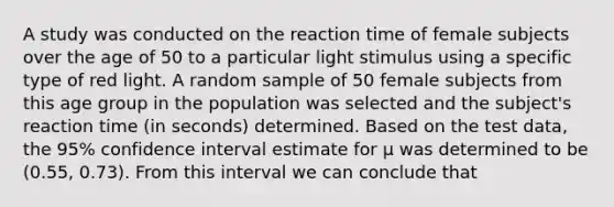 A study was conducted on the reaction time of female subjects over the age of 50 to a particular light stimulus using a specific type of red light. A random sample of 50 female subjects from this age group in the population was selected and the subject's reaction time (in seconds) determined. Based on the test data, the 95% confidence interval estimate for µ was determined to be (0.55, 0.73). From this interval we can conclude that