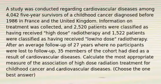 A study was conducted regarding cardiovascular diseases among 4,042 five-year survivors of a childhood cancer diagnosed before 1986 in France and the United Kingdom. Information on treatment was collected, and 2,520 patients were classified as having received "high dose" radiotherapy and 1,522 patients were classified as having received "low/no dose" radiotherapy. After an average follow-up of 27 years where no participants were lost to follow-up, 35 members of the cohort had died as a result of cardiovascular diseases. Calculate the most appropriate measure of the association of high dose radiation treatment for childhood cancer and cardiovascular diseases. (Choose the one best answer)