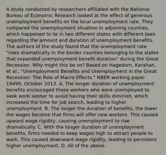 A study conducted by researchers affiliated with the National Bureau of Economic Research looked at the effect of generous unemployment benefits on the local <a href='https://www.questionai.com/knowledge/kh7PJ5HsOk-unemployment-rate' class='anchor-knowledge'>unemployment rate</a>. They compared the unemployment situation in adjoining​ counties, which happened to lie in two different states with different laws regarding the amount and duration of unemployment benefits. The authors of the study found that the unemployment rate "rises dramatically in the border counties belonging to the states that expanded unemployment benefit duration" during the Great Recession. Why might this be​ so? Based on​ Hagedorn, Karahan, et​ al., "Unemployment Benefits and Unemployment in the Great​ Recession: The Role of Macro​ Effects." NBER working paper​ 19499, October 2013. A. The longer duration of unemployment benefits encouraged those workers who were unemployed to seek work sooner to avoid having their skills​ diminish, which increased the time for job​ search, leading to higher unemployment. B. The longer the duration of​ benefits, the lower the wages become that firms will offer new workers. This caused upward wage​ rigidity, causing unemployment to rise dramatically. C. With the longer duration of unemployment​ benefits, firms needed to keep wages high to attract people to work. This caused downward wage​ rigidity, leading to persistent higher unemployment. D. All of the above.