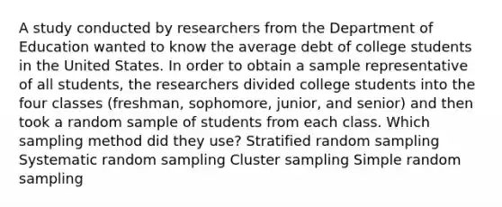 A study conducted by researchers from the Department of Education wanted to know the average debt of college students in the United States. In order to obtain a sample representative of all students, the researchers divided college students into the four classes (freshman, sophomore, junior, and senior) and then took a random sample of students from each class. Which sampling method did they use? Stratified random sampling Systematic random sampling Cluster sampling Simple random sampling