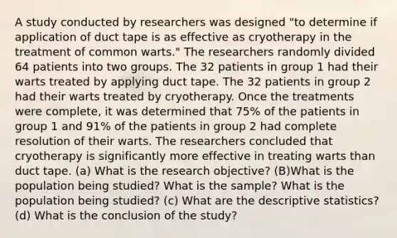 A study conducted by researchers was designed​ "to determine if application of duct tape is as effective as cryotherapy in the treatment of common​ warts." The researchers randomly divided 64 patients into two groups. The 32 patients in group 1 had their warts treated by applying duct tape. The 32 patients in group 2 had their warts treated by cryotherapy. Once the treatments were​ complete, it was determined that 75​% of the patients in group 1 and 91​% of the patients in group 2 had complete resolution of their warts. The researchers concluded that cryotherapy is significantly more effective in treating warts than duct tape. ​(a) What is the research​ objective? (B)What is the population being​ studied? What is the​ sample? What is the population being​ studied? (c) What are the descriptive​ statistics? ​(d) What is the conclusion of the​ study?