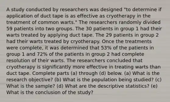 A study conducted by researchers was designed​ "to determine if application of duct tape is as effective as cryotherapy in the treatment of common​ warts." The researchers randomly divided 59 patients into two groups. The 30 patients in group 1 had their warts treated by applying duct tape. The 29 patients in group 2 had their warts treated by cryotherapy. Once the treatments were​ complete, it was determined that 53​% of the patients in group 1 and 72​% of the patients in group 2 had complete resolution of their warts. The researchers concluded that cryotherapy is significantly more effective in treating warts than duct tape. Complete parts​ (a) through​ (d) below. (a) What is the research​ objective? ​(b) What is the population being​ studied? (c) What is the sample? (d) What are the descriptive​ statistics? (e) What is the conclusion of the​ study?