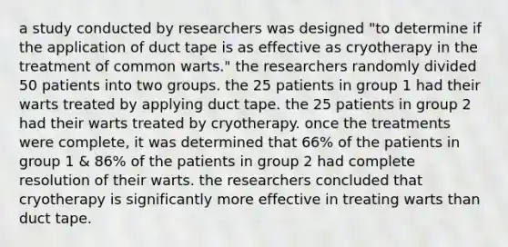 a study conducted by researchers was designed "to determine if the application of duct tape is as effective as cryotherapy in the treatment of common warts." the researchers randomly divided 50 patients into two groups. the 25 patients in group 1 had their warts treated by applying duct tape. the 25 patients in group 2 had their warts treated by cryotherapy. once the treatments were complete, it was determined that 66% of the patients in group 1 & 86% of the patients in group 2 had complete resolution of their warts. the researchers concluded that cryotherapy is significantly more effective in treating warts than duct tape.