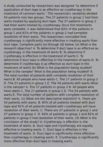 A study conducted by researchers was designed​ "to determine if application of duct tape is as effective as cryotherapy in the treatment of common​ warts." The researchers randomly divided 54 patients into two groups. The 27 patients in group 1 had their warts treated by applying duct tape. The 27 patients in group 2 had their warts treated by cryotherapy. Once the treatments were​ complete, it was determined that 63​% of the patients in group 1 and 81​% of the patients in group 2 had complete resolution of their warts. The researchers concluded that cryotherapy is significantly more effective in treating warts than duct tape. Complete parts​ (a) through​ (d) below. (a) What is the research​ objective? A. To determine if duct tape is as effective as cryotherapy in the treatment of warts B. To determine if cryotherapy is effective in the treatment of warts C. To determine if duct tape is effective in the treatment of warts D. To determine if cryotherapy is as effective as duct tape in the treatment of warts ​(b) What is the population being​ studied? What is the​ sample? What is the population being​ studied? A. The total number of patients with complete resolution of their warts B. All people who have warts C. The 27 patients in group 2 D. The 27 patients in group 1 E. The 54 patients with warts What is the​ sample? A. The 27 patients in group 2 B. All people who have warts C. The 27 patients in group 1 D. The 54 patients with warts E. The total number of patients with complete resolution of their warts ​ (c) What are the descriptive​ statistics? A. There are 54 patients with warts. B. 63​% of all patients treated with duct tape and 81​% of all patients treated with cryotherapy will have resolution of their warts. C. There are 27 patients in group 1 and 27 patients in group 2. D. 63​% of patients in group 1 and 81​% of patients in group 2 had resolution of their warts. ​(d) What is the conclusion of the​ study? A. Cryotherapy is effective in the treatment of warts. B. Duct tape and cryotherapy are equally effective in treating warts. C. Duct tape is effective in the treatment of warts. D. Duct tape is significantly more effective than cryotherapy in treating warts. E. Cryotherapy is significantly more effective than duct tape in treating warts.