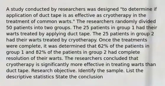 A study conducted by researchers was designed​ "to determine if application of duct tape is as effective as cryotherapy in the treatment of common​ warts." The researchers randomly divided 50 patients into two groups. The 25 patients in group 1 had their warts treated by applying duct tape. The 25 patients in group 2 had their warts treated by cryotherapy. Once the treatments were​ complete, it was determined that 62​% of the patients in group 1 and 82% of the patients in group 2 had complete resolution of their warts. The researchers concluded that cryotherapy is significantly more effective in treating warts than duct tape. Research objective. Identify the sample. List the descriptive statistics State the conclusion