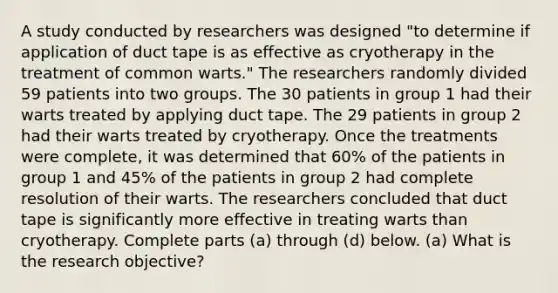 A study conducted by researchers was designed​ "to determine if application of duct tape is as effective as cryotherapy in the treatment of common​ warts." The researchers randomly divided 59 patients into two groups. The 30 patients in group 1 had their warts treated by applying duct tape. The 29 patients in group 2 had their warts treated by cryotherapy. Once the treatments were​ complete, it was determined that 60​% of the patients in group 1 and 45​% of the patients in group 2 had complete resolution of their warts. The researchers concluded that duct tape is significantly more effective in treating warts than cryotherapy. Complete parts​ (a) through​ (d) below. (a) What is the research​ objective?