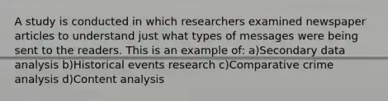 A study is conducted in which researchers examined newspaper articles to understand just what types of messages were being sent to the readers. This is an example of: a)Secondary data analysis b)Historical events research c)Comparative crime analysis d)Content analysis