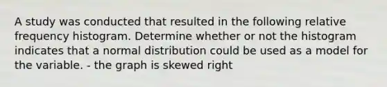 A study was conducted that resulted in the following relative frequency histogram. Determine whether or not the histogram indicates that a normal distribution could be used as a model for the variable. - the graph is skewed right