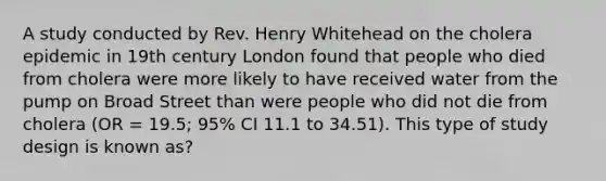 A study conducted by Rev. Henry Whitehead on the cholera epidemic in 19th century London found that people who died from cholera were more likely to have received water from the pump on Broad Street than were people who did not die from cholera (OR = 19.5; 95% CI 11.1 to 34.51). This type of study design is known as?