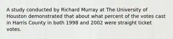 A study conducted by Richard Murray at The University of Houston demonstrated that about what percent of the votes cast in Harris County in both 1998 and 2002 were straight ticket votes.