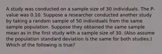 A study was conducted on a sample size of 30 individuals. The P-value was 0.10. Suppose a researcher conducted another study by taking a random sample of 50 individuals from the same sample population. Suppose they obtained the same sample mean as in the first study with a sample size of 30. (Also assume the population standard deviation is the same for both studies.) Which of the following is true?