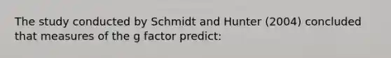 The study conducted by Schmidt and Hunter (2004) concluded that measures of the g factor predict: