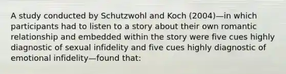 A study conducted by Schutzwohl and Koch (2004)—in which participants had to listen to a story about their own romantic relationship and embedded within the story were five cues highly diagnostic of sexual infidelity and five cues highly diagnostic of emotional infidelity—found that: