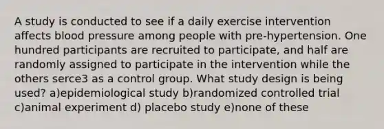 A study is conducted to see if a daily exercise intervention affects blood pressure among people with pre-hypertension. One hundred participants are recruited to participate, and half are randomly assigned to participate in the intervention while the others serce3 as a control group. What study design is being used? a)epidemiological study b)randomized controlled trial c)animal experiment d) placebo study e)none of these