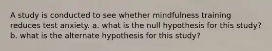 A study is conducted to see whether mindfulness training reduces test anxiety. a. what is the null hypothesis for this study? b. what is the alternate hypothesis for this study?