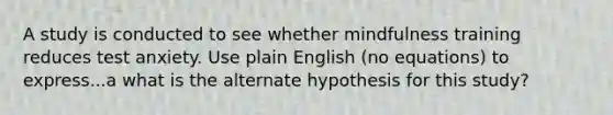 A study is conducted to see whether mindfulness training reduces test anxiety. Use plain English (no equations) to express...a what is the alternate hypothesis for this study?