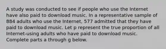 A study was conducted to see if people who use the Internet have also paid to download music. In a representative sample of 884 adults who use the​ Internet, 577 admitted that they have paid to download music. Let p represent the true proportion of all​ Internet-using adults who have paid to download music. Complete parts a through g below.