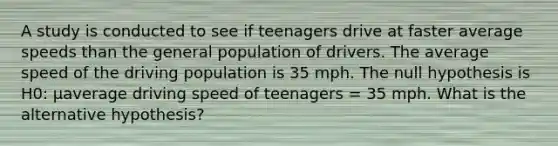 A study is conducted to see if teenagers drive at faster average speeds than the general population of drivers. The average speed of the driving population is 35 mph. The null hypothesis is H0: μaverage driving speed of teenagers = 35 mph. What is the alternative hypothesis?