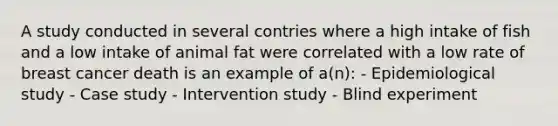 A study conducted in several contries where a high intake of fish and a low intake of animal fat were correlated with a low rate of breast cancer death is an example of a(n): - Epidemiological study - Case study - Intervention study - Blind experiment