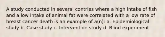 A study conducted in several contries where a high intake of fish and a low intake of animal fat were correlated with a low rate of breast cancer death is an example of a(n): a. Epidemiological study b. Case study c. Intervention study d. Blind experiment