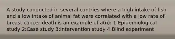 A study conducted in several contries where a high intake of fish and a low intake of animal fat were correlated with a low rate of breast cancer death is an example of a(n): 1:Epidemiological study 2:Case study 3:Intervention study 4:Blind experiment