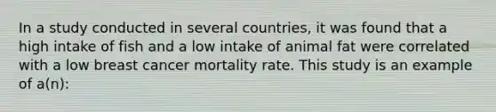 In a study conducted in several countries, it was found that a high intake of fish and a low intake of animal fat were correlated with a low breast cancer mortality rate. This study is an example of a(n):