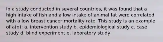 In a study conducted in several countries, it was found that a high intake of fish and a low intake of animal fat were correlated with a low breast cancer mortality rate. This study is an example of a(n): a. intervention study b. epidemiological study c. case study d. blind experiment e. laboratory study