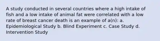 A study conducted in several countries where a high intake of fish and a low intake of animal fat were correlated with a low rate of breast cancer death is an example of a(n):​ a. Epidemiological Study b. Blind Experiment c. Case Study d. Intervention Study