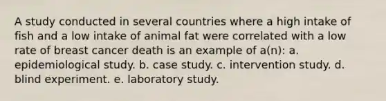 A study conducted in several countries where a high intake of fish and a low intake of animal fat were correlated with a low rate of breast cancer death is an example of a(n): a. epidemiological study. b. case study. c. intervention study. d. blind experiment. e. laboratory study.