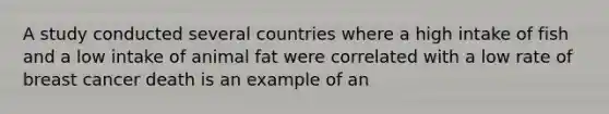 A study conducted several countries where a high intake of fish and a low intake of animal fat were correlated with a low rate of breast cancer death is an example of an