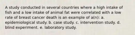 A study conducted in several countries where a high intake of fish and a low intake of animal fat were correlated with a low rate of breast cancer death is an example of a(n):​ a. ​epidemiological study. b. ​case study. c. ​intervention study. d. ​blind experiment. e. ​laboratory study.