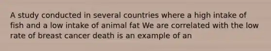 A study conducted in several countries where a high intake of fish and a low intake of animal fat We are correlated with the low rate of breast cancer death is an example of an