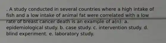 . A study conducted in several countries where a high intake of fish and a low intake of animal fat were correlated with a low rate of breast cancer death is an example of a(n): a. epidemiological study. b. case study. c. intervention study. d. blind experiment. e. laboratory study.