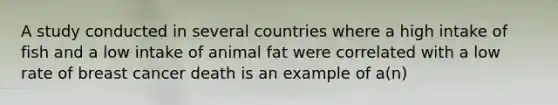 A study conducted in several countries where a high intake of fish and a low intake of animal fat were correlated with a low rate of breast cancer death is an example of a(n)