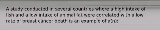 A study conducted in several countries where a high intake of fish and a low intake of animal fat were correlated with a low rate of breast cancer death is an example of a(n):