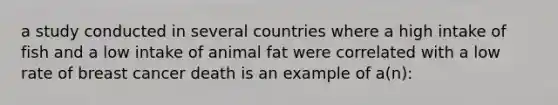 a study conducted in several countries where a high intake of fish and a low intake of animal fat were correlated with a low rate of breast cancer death is an example of a(n):​