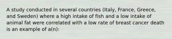 A study conducted in several countries (Italy, France, Greece, and Sweden) where a high intake of fish and a low intake of animal fat were correlated with a low rate of breast cancer death is an example of a(n):