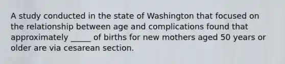 A study conducted in the state of Washington that focused on the relationship between age and complications found that approximately _____ of births for new mothers aged 50 years or older are via cesarean section.