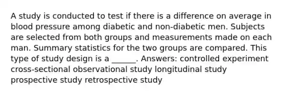 A study is conducted to test if there is a difference on average in <a href='https://www.questionai.com/knowledge/kD0HacyPBr-blood-pressure' class='anchor-knowledge'>blood pressure</a> among diabetic and non-diabetic men. Subjects are selected from both groups and measurements made on each man. Summary statistics for the two groups are compared. This type of study design is a ______. Answers: controlled experiment cross-sectional observational study longitudinal study prospective study retrospective study