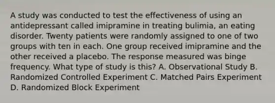 A study was conducted to test the effectiveness of using an antidepressant called imipramine in treating bulimia, an eating disorder. Twenty patients were randomly assigned to one of two groups with ten in each. One group received imipramine and the other received a placebo. The response measured was binge frequency. What type of study is this? A. Observational Study B. Randomized Controlled Experiment C. Matched Pairs Experiment D. Randomized Block Experiment