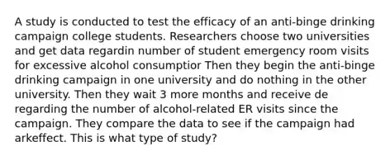 A study is conducted to test the efficacy of an anti-binge drinking campaign college students. Researchers choose two universities and get data regardin number of student emergency room visits for excessive alcohol consumptior Then they begin the anti-binge drinking campaign in one university and do nothing in the other university. Then they wait 3 more months and receive de regarding the number of alcohol-related ER visits since the campaign. They compare the data to see if the campaign had arkeffect. This is what type of study?